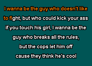 I wanna be the guy who doesn't like
to fight, but who could kick your ass
ifyou touch his girl, I wanna be the
guy who breaks all the rules,
but the cops let him off

cause they think he's cool