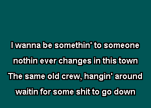 lwanna be somethin' to someone
nothin ever changes in this town
The same old crew, hangin' around

waitin for some shit to go down