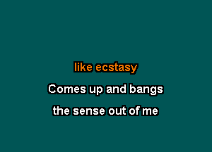 like ecstasy

Comes up and bangs

the sense out of me