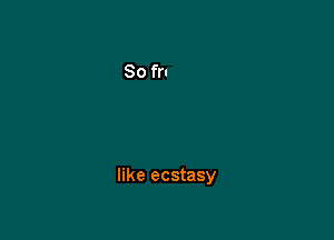 like ecstasy