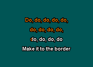 Do, do, do, do, do,
do, do, do, do,

do, do, do. do
Make it to the border