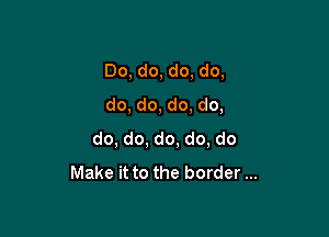Do, do, do, do,
do, do, do, do,

do, do, do, do, do
Make it to the border