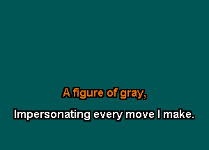 A figure of gray,

Impersonating every move I make.