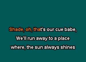 Shade, oh, that's our cue babe,

We'll run away to a place

where, the sun always shines