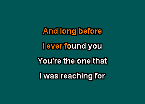 And long before
leverfound you

You're the one that

l was reaching for