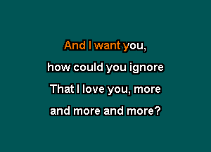 And I want you,

how could you ignore

That I love you, more

and more and more?