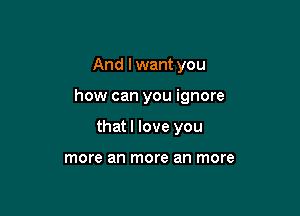 And I want you

how can you ignore

that I love you

more an more an more