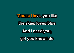 'Cause I love, you like

the skies loves blue

And I need you,

girl you know I do