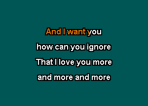 And I want you

how can you ignore

That I love you more

and more and more