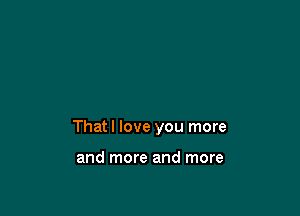 That I love you more

and more and more