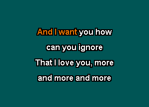 And I want you how

can you ignore

That I love you, more

and more and more