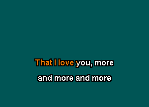 That I love you, more

and more and more