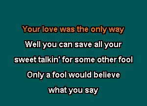 Your love was the only way

Well you can save all your
sweet talkin' for some other fool
Only a fool would believe

what you say