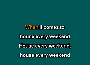 When it comes to

house every weekend

House every weekend,

house every weekend