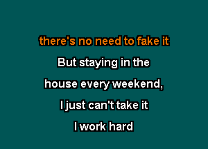 there's no need to fake it

But staying in the

house every weekend,

ljust can't take it

lwork hard