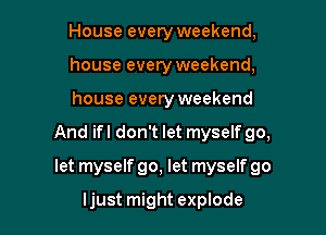 House every weekend,
house every weekend,
house every weekend

And ifl don't let myself go,

let myself go, let myself go

ljust might explode