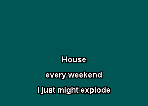 House

every weekend

ljust might explode
