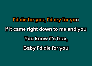 I'd die for you, I'd cry for you
If it came right down to me and you

You know it's true,

Baby I'd die for you