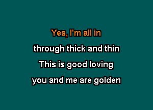 Yes, I'm all in

through thick and thin

This is good loving

you and me are golden