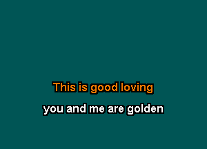 This is good loving

you and me are golden