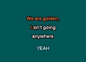 We are golden,

I ain't going

anywhere

YEAH