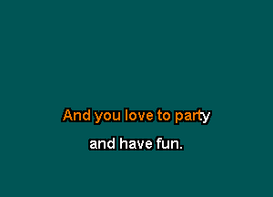 And you love to party

and have fun.