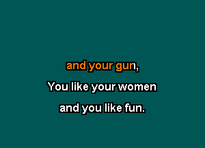 and your gun,

You like your women

and you like fun.