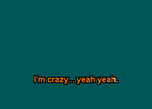 I'm crazy... yeah yeah.