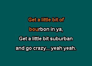 Get a little bit of
bourbon in ya,
Get a little bit suburban

and go crazy... yeah yeah.