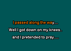 I passed along the way....

Well I got down on my knees.

and I pretended to pray .....