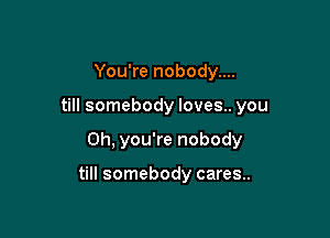 You're nobody....

till somebody loves.. you

Oh, you're nobody

till somebody cares..