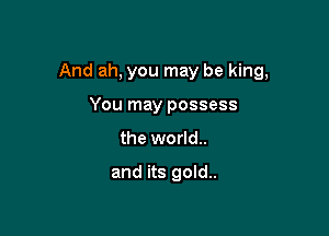 And ah, you may be king,

You may possess
the world..

and its gold.
