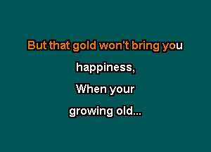 But that gold won't bring you

happiness,
When your

growing old...