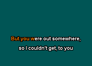 But you were out somewhere,

so I couldn't get, to you