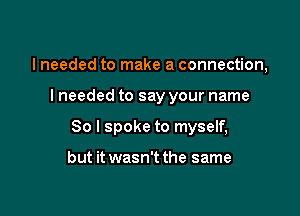 I needed to make a connection,

lneeded to say your name

So I spoke to myself,

but it wasn't the same