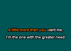 A little more than you want me,

I'm the one with the greater need