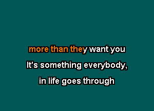more than they want you

It's something everybody,

in life goes through