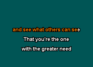 and see what others can see

That you're the one

with the greater need