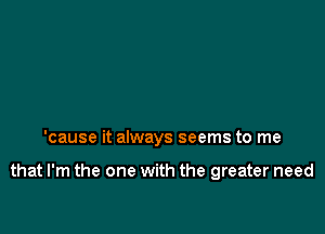 'cause it always seems to me

that I'm the one with the greater need