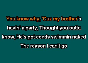 You know why, 'Cuz my brother's
havin' a patty, Thought you outta
know, He's got coeds swimmin naked

The reason I can't go