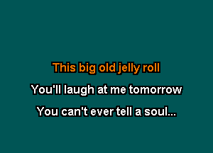 This big oldjelly roll

You'll laugh at me tomorrow

You can't ever tell a soul...