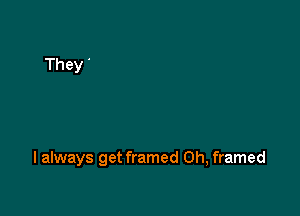 I always get framed Oh, framed