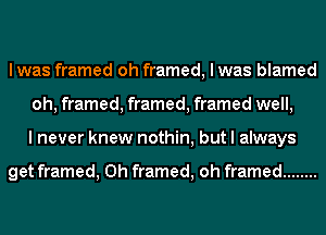 I was framed oh framed, I was blamed
oh, framed, framed, framed well,
I never knew nothin, but I always

get framed, 0h framed, oh framed ........