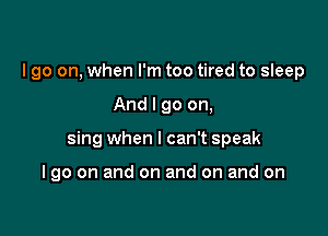 I go on, when I'm too tired to sleep

And I go on,

sing when I can't speak

I go on and on and on and on