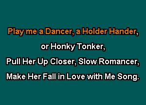 Play me a Dancer, a Holder Hander,
or Honky Tonker,

Pull Her Up Closer, Slow Romancer,

Make Her Fall in Love with Me Song.