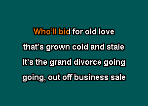 Who'll bid for old love
that's grown cold and stale

It's the grand divorce going

going, out of? business sale