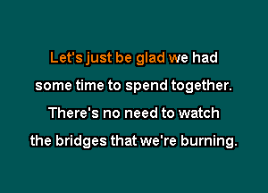 Let's just be glad we had
some time to spend together.

There's no need to watch

the bridges that we're burning.