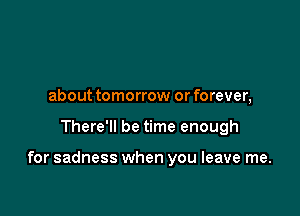 about tomorrow or forever,

There'll be time enough

for sadness when you leave me.