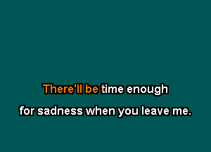 There'll be time enough

for sadness when you leave me.