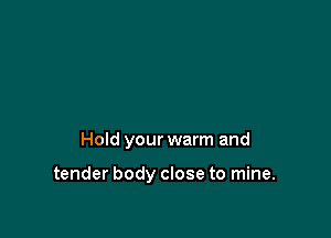 Hold your warm and

tender body close to mine.
